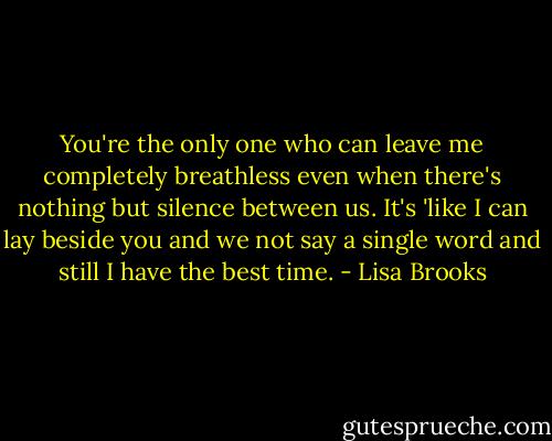 You're the only one who can leave me completely breathless even when there's nothing but silence between us. It's 'like I can lay beside you and we not say a single word and still I have the best time. - Lisa Brooks