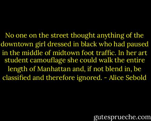No one on the street thought anything of the downtown girl dressed in black who had paused in the middle of midtown foot traffic. In her art student camouflage she could walk the entire length of Manhattan and, if not blend in, be classified and therefore ignored. - Alice Sebold