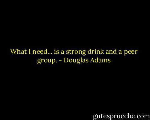 What I need... is a strong drink and a peer group. - Douglas Adams
