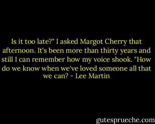 Is it too late?" I asked Margot Cherry that afternoon. It's been more than thirty years and still I can remember how my voice shook. "How do we know when we've loved someone all that we can? - Lee Martin