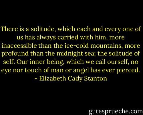 There is a solitude, which each and every one of us has always carried with him, more inaccessible than the ice-cold mountains, more profound than the midnight sea; the solitude of self. Our inner being, which we call ourself, no eye nor touch of man or angel has ever pierced. - Elizabeth Cady Stanton