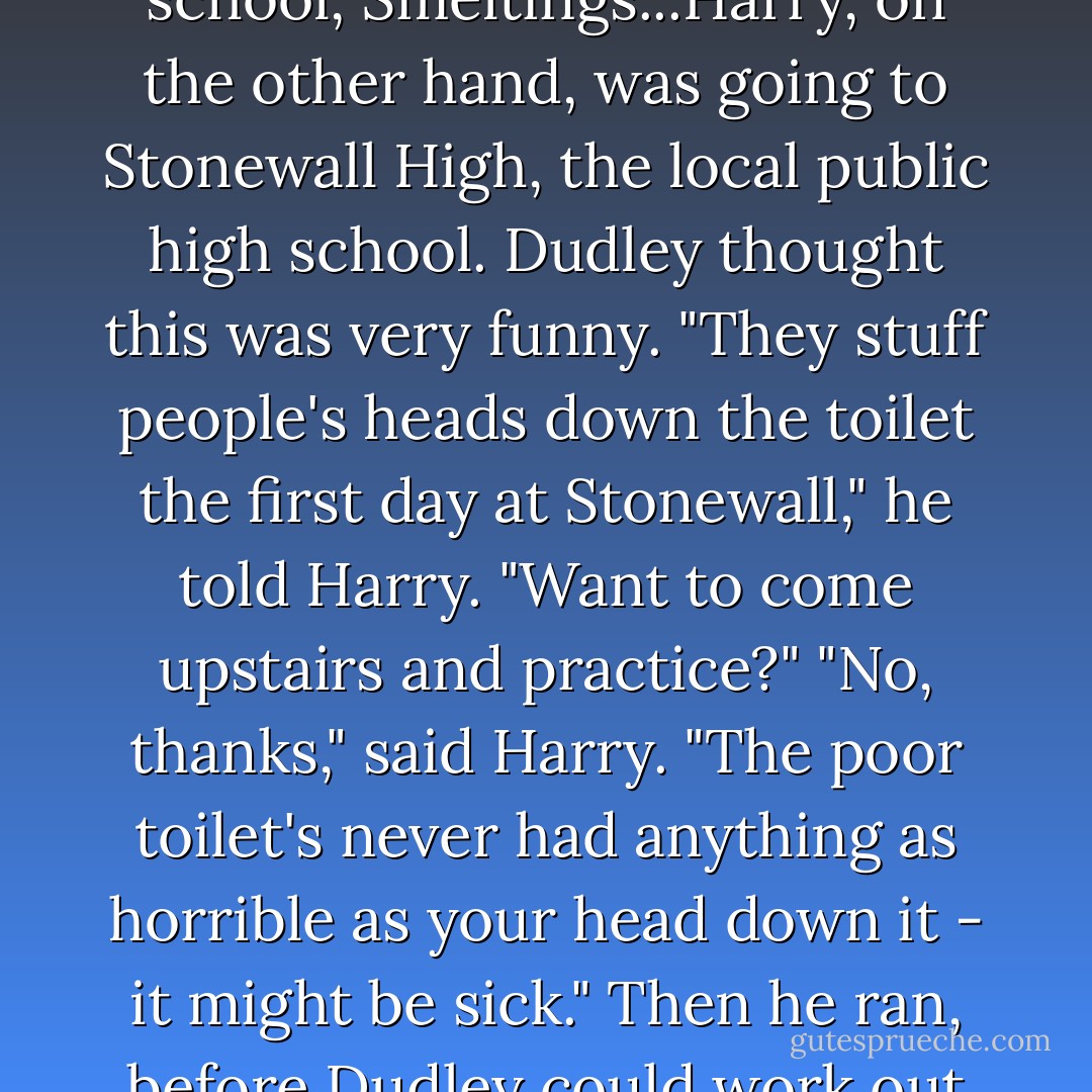 Dudley had been accepted at Uncle Vernon's old private school, Smeltings...Harry, on the other hand, was going to Stonewall High, the local public high school. Dudley thought this was very funny. "They stuff people's heads down the toilet the first day at Stonewall," he told Harry. "Want to come upstairs and practice?" "No, thanks," said Harry. "The poor toilet's never had anything as horrible as your head down it - it might be sick." Then he ran, before Dudley could work out what he'd said. - J.K. Rowling
