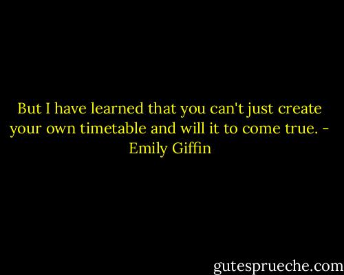 But I have learned that you can't just create your own timetable and will it to come true. - Emily Giffin