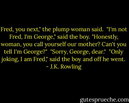 Fred, you next," the plump woman said.<br /> "I'm not Fred, I'm George," said the boy. "Honestly, woman, you call yourself our mother? Can't you tell I'm George?"<br /> "Sorry, George, dear."<br /> "Only joking, I am Fred," said the boy and off he went. - J.K. Rowling