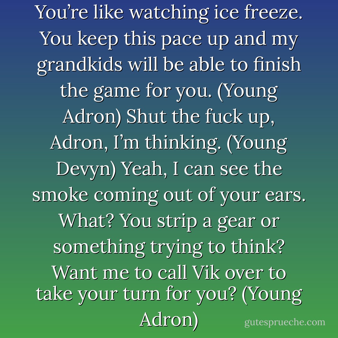 C’mon, Devyn, move already. You’re like watching ice freeze. You keep this pace up and my grandkids will be able to finish the game for you. (Young Adron)<br />Shut the fuck up, Adron, I’m thinking. (Young Devyn)<br />Yeah, I can see the smoke coming out of your ears. What? You strip a gear or something trying to think? Want me to call Vik over to take your turn for you? (Young Adron) - Sherrilyn Kenyon
