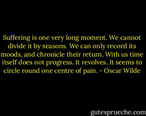 Suffering is one very long moment. We cannot divide it by seasons. We can only record its moods, and chronicle their return. With us time itself does not progress. It revolves. It seems to circle round one centre of pain. - Oscar Wilde
