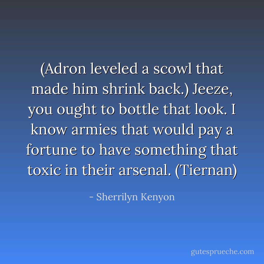 (Adron leveled a scowl that made him shrink back.)<br />Jeeze, you ought to bottle that look. I know armies that would pay a fortune to have something that toxic in their arsenal. (Tiernan) - Sherrilyn Kenyon