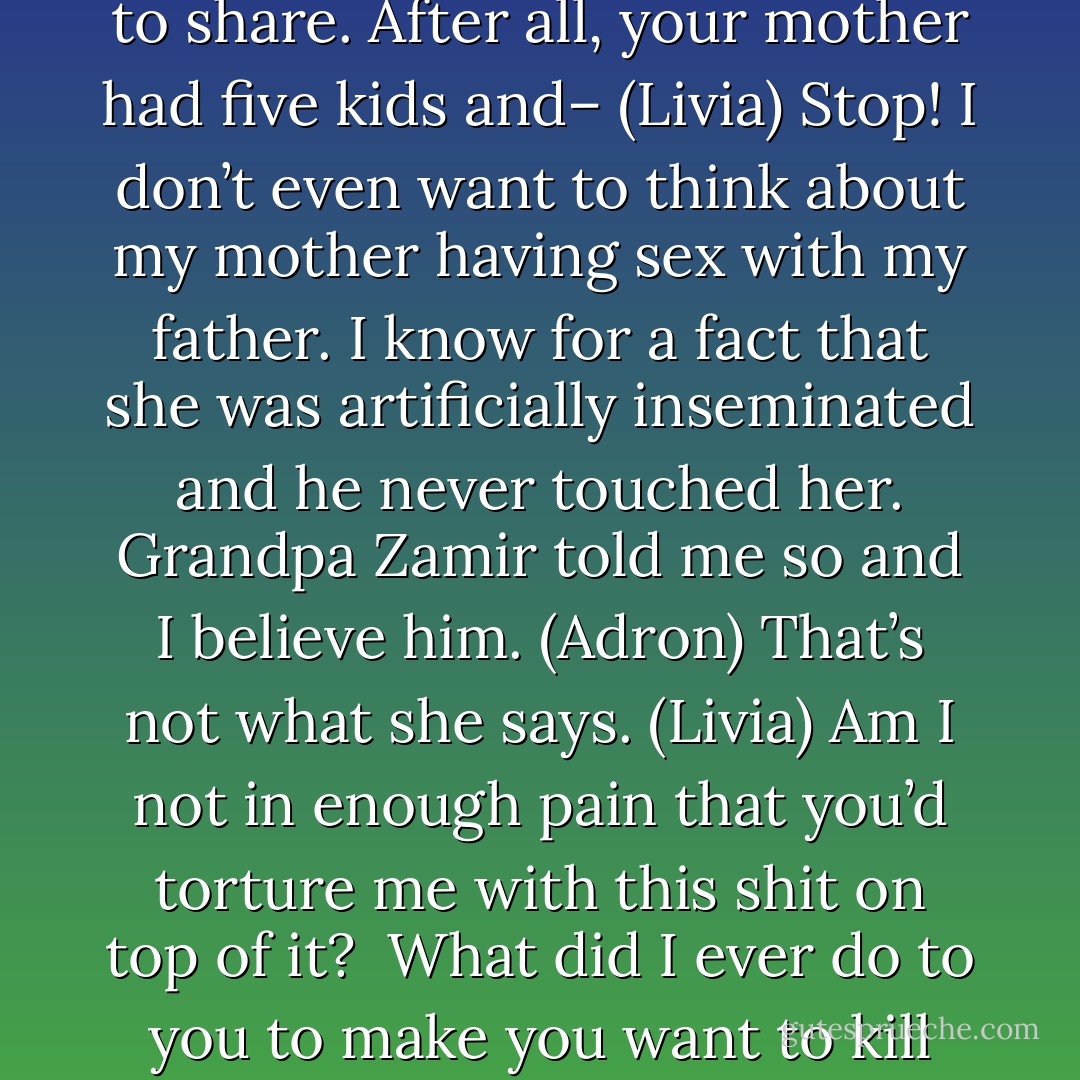 So I thought your mother and sister might have some insights to share. After all, your mother had five kids and– (Livia)<br />Stop! I don’t even want to think about my mother having sex with my father. I know for a fact that she was artificially inseminated and he never touched her. Grandpa Zamir told me so and I believe him. (Adron)<br />That’s not what she says. (Livia)<br />Am I not in enough pain that you’d torture me with this shit on top of it? <br />What did I ever do to you to make you want to kill me? (Adron) - Sherrilyn Kenyon