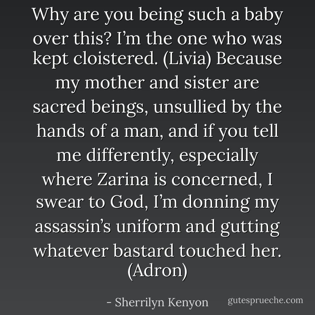 Why are you being such a baby over this? I’m the one who was kept cloistered. (Livia)<br />Because my mother and sister are sacred beings, unsullied by the hands of a man, and if you tell me differently, especially where Zarina is concerned, I swear to God, I’m donning my assassin’s uniform and gutting whatever bastard touched her. (Adron) - Sherrilyn Kenyon