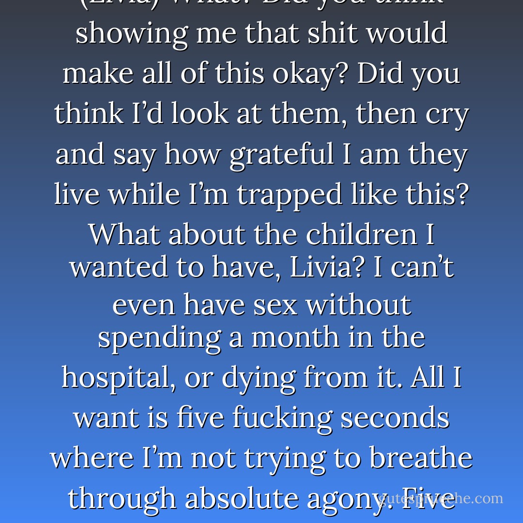 Hi, Commander. On the anniversary of what you did, I just wanted to say thank you. This is my daughter, Dalycia. I don’t know if you remember me or not, but I’m the woman you saved from that psycho, and this is the daughter I had six weeks later. Say hi, Dalycia. (Woman)<br />Hi, Commander. Thank you for saving my mommy and me. I drew this for you to say thank you. See, it’s you saving us, and we’re all happy ‘cause we’re alive and the bad man isn’t. (Dalycia)<br />(All of a sudden, he snarled in outrage and threw the frame against the wall, shattering it into a thousand pieces.)<br />Adron! (Livia)<br />What? Did you think showing me that shit would make all of this okay? Did you think I’d look at them, then cry and say how grateful I am they live while I’m trapped like this? What about the children I wanted to have, Livia? I can’t even have sex without spending a month in the hospital, or dying from it. All I want is five fucking seconds where I’m not trying to breathe through absolute agony. Five seconds where I can move and not ache to the marrow of my bones. I’m only thirty-five years old, and all I have to look forward to is a future where I’ll slowly, painfully disintegrate into an invalid who can’t even wipe his own ass. Do you really think I’m okay with being dependent on you or anyone else? I was an assassin, and now I have less mobility than a withered-up hundred-year-old man. I’m nothing but a worthless piece of shit who should have died that night. And them telling me how grateful they are doesn’t make this okay with me. It never will. (Adron) - Sherrilyn Kenyon