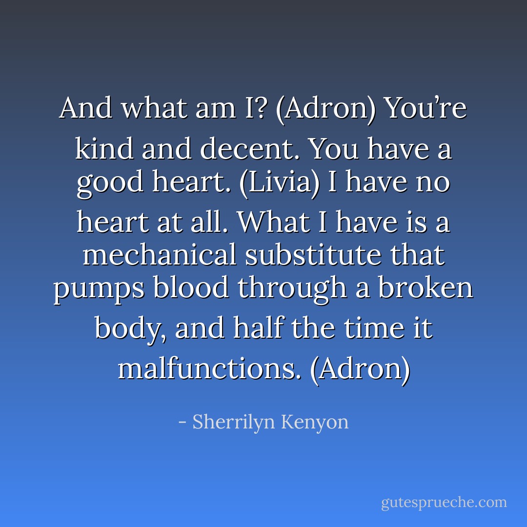 And what am I? (Adron)<br />You’re kind and decent. You have a good heart. (Livia)<br />I have no heart at all. What I have is a mechanical substitute that pumps blood through a broken body, and half the time it malfunctions. (Adron) - Sherrilyn Kenyon
