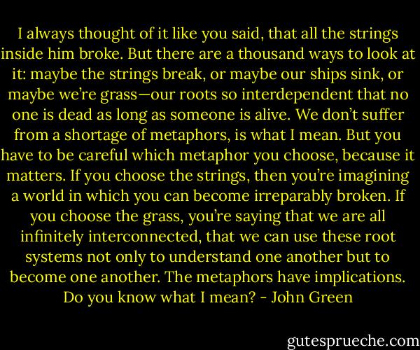I always thought of it like you said, that all the strings inside him broke. But there are a thousand ways to look at it: maybe the strings break, or maybe our ships sink, or maybe we’re grass—our roots so interdependent that no one is dead as long as someone is alive. We don’t suffer from a shortage of metaphors, is what I mean. But you have to be careful which metaphor you choose, because it matters. If you choose the strings, then you’re imagining a world in which you can become irreparably broken. If you choose the grass, you’re saying that we are all infinitely interconnected, that we can use these root systems not only to understand one another but to become one another. The metaphors have implications. Do you know what I mean? - John Green