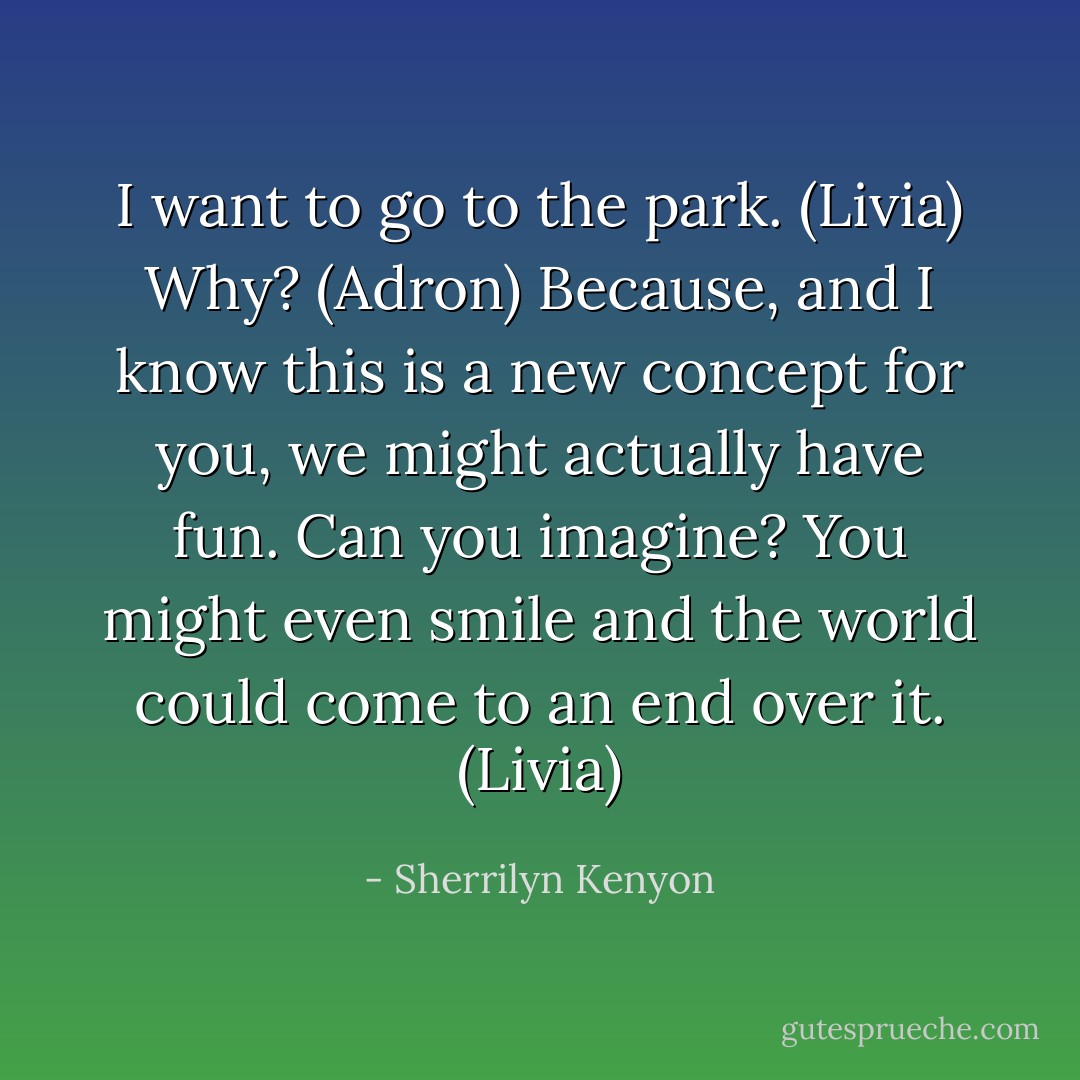 I want to go to the park. (Livia)<br />Why? (Adron)<br />Because, and I know this is a new concept for you, we might actually have fun. Can you imagine? You might even smile and the world could come to an end over it. (Livia) - Sherrilyn Kenyon