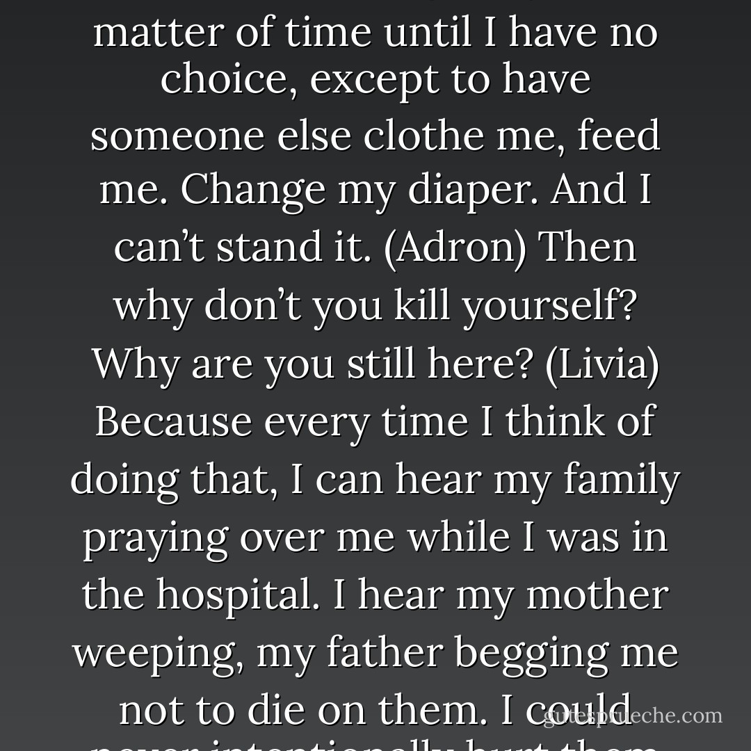 You want to know what I’m afraid of? I’m afraid of every morning when I wake up that this will be the day when I can no longer move for myself. I know it’s coming. It’s just a matter of time until I have no choice, except to have someone else clothe me, feed me. Change my diaper. And I can’t stand it. (Adron)<br />Then why don’t you kill yourself? Why are you still here? (Livia)<br />Because every time I think of doing that, I can hear my family praying over me while I was in the hospital. I hear my mother weeping, my father begging me not to die on them. I could never intentionally hurt them that way. It would devastate them both, and while I’m a pathetic asshole, I’m not that selfish. (Adron) - Sherrilyn Kenyon