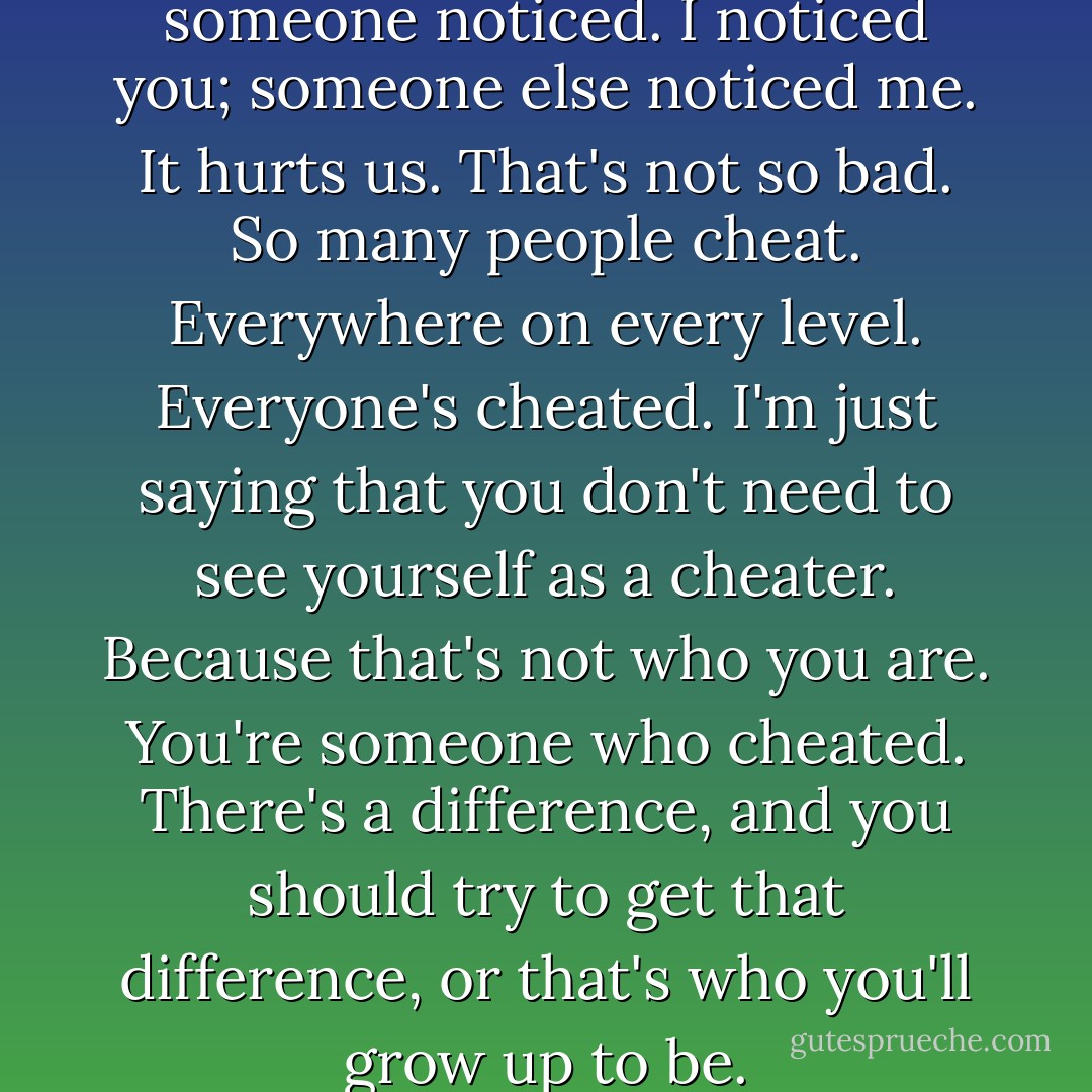 We cheated, you and me, and someone noticed. I noticed you; someone else noticed me. It hurts us. That's not so bad. So many people cheat. Everywhere on every level. Everyone's cheated. I'm just saying that you don't need to see yourself as a cheater. Because that's not who you are. You're someone who cheated. There's a difference, and you should try to get that difference, or that's who you'll grow up to be. - Anne Lamott