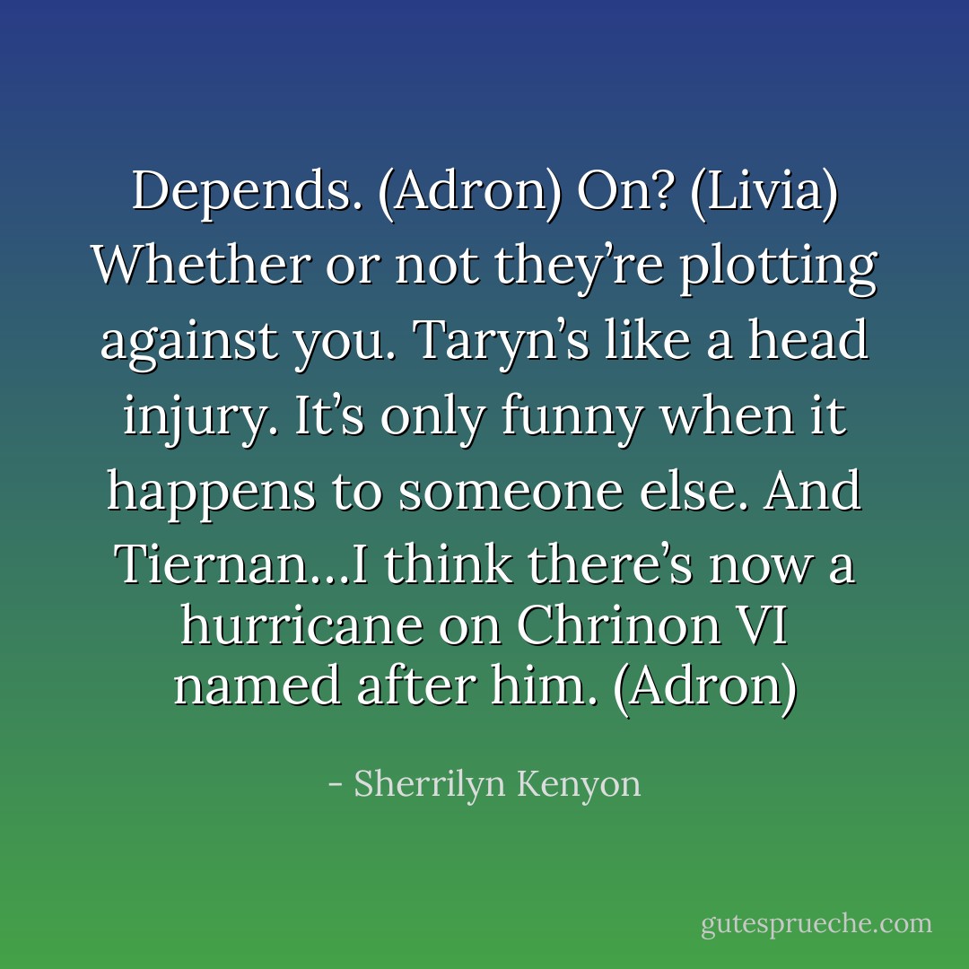 Depends. (Adron)<br />On? (Livia)<br />Whether or not they’re plotting against you. Taryn’s like a head injury. It’s only funny when it happens to someone else. And Tiernan…I think there’s now a hurricane on Chrinon VI named after him. (Adron) - Sherrilyn Kenyon