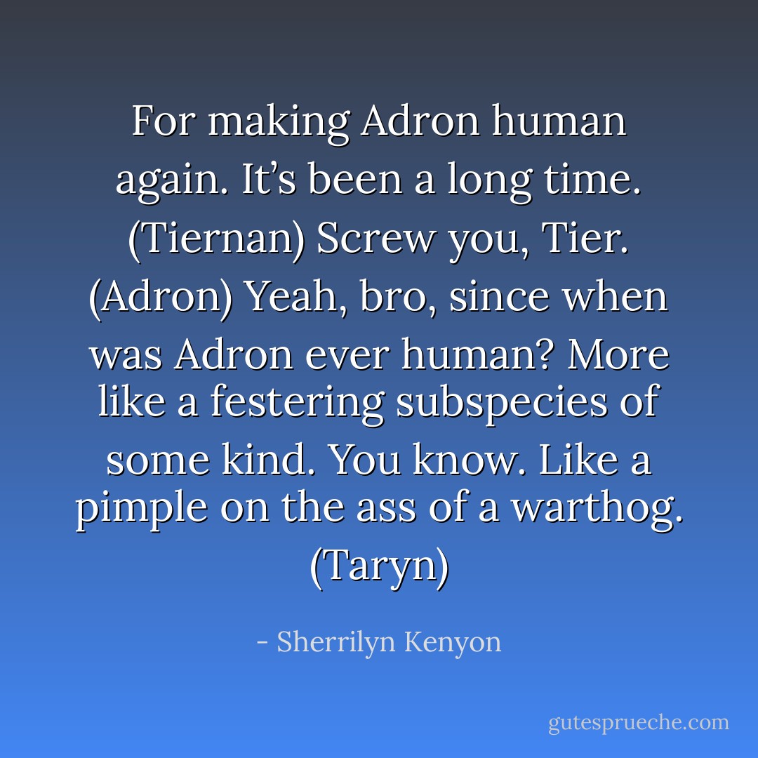 For making Adron human again. It’s been a long time. (Tiernan)<br />Screw you, Tier. (Adron)<br />Yeah, bro, since when was Adron ever human? More like a festering subspecies of some kind. You know. Like a pimple on the ass of a warthog. (Taryn) - Sherrilyn Kenyon