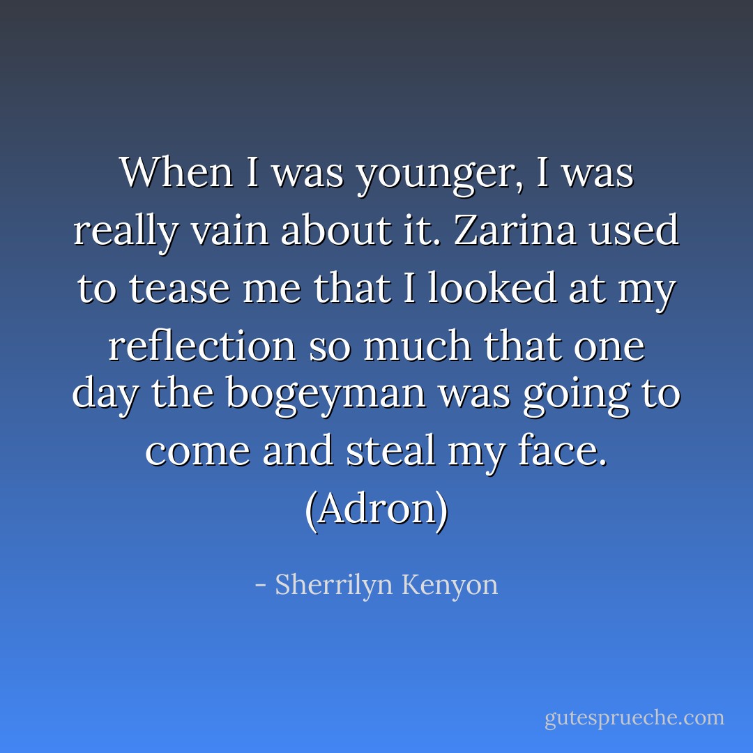 When I was younger, I was really vain about it. Zarina used to tease me that I looked at my reflection so much that one day the bogeyman was going to come and steal my face. (Adron) - Sherrilyn Kenyon