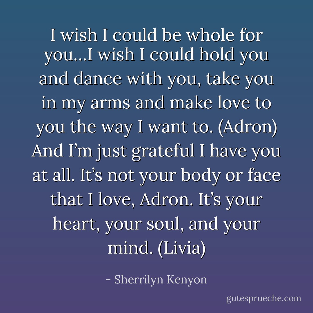 I wish I could be whole for you…I wish I could hold you and dance with you, take you in my arms and make love to you the way I want to. (Adron)<br />And I’m just grateful I have you at all. It’s not your body or face that I love, Adron. It’s your heart, your soul, and your mind. (Livia) - Sherrilyn Kenyon
