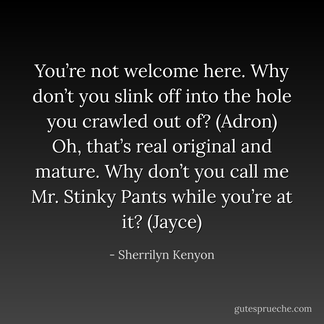 You’re not welcome here. Why don’t you slink off into the hole you crawled out of? (Adron)<br />Oh, that’s real original and mature. Why don’t you call me Mr. Stinky Pants while you’re at it? (Jayce) - Sherrilyn Kenyon