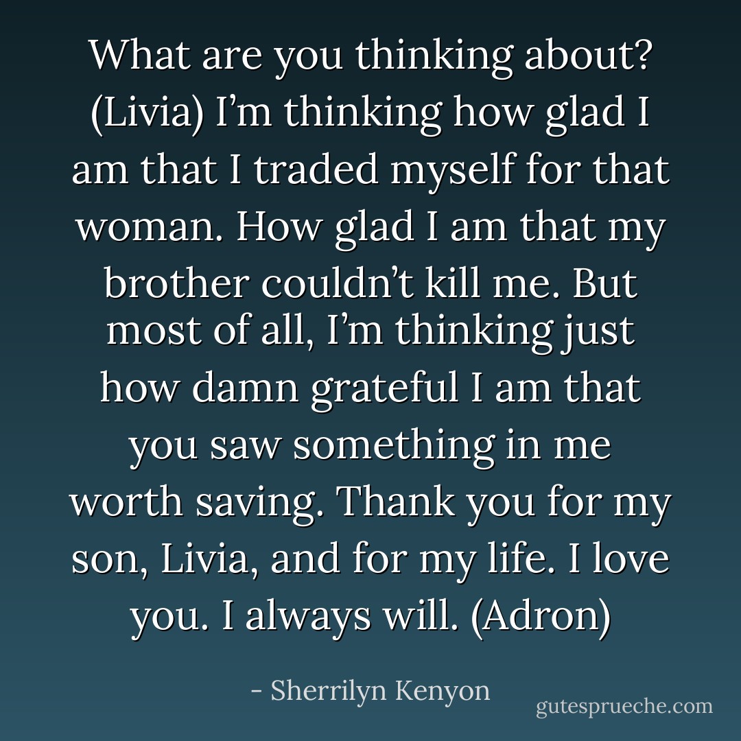 What are you thinking about? (Livia)<br />I’m thinking how glad I am that I traded myself for that woman. How glad I am that my brother couldn’t kill me. But most of all, I’m thinking just how damn grateful I am that you saw something in me worth saving. Thank you for my son, Livia, and for my life. I love you. I always will. (Adron) - Sherrilyn Kenyon