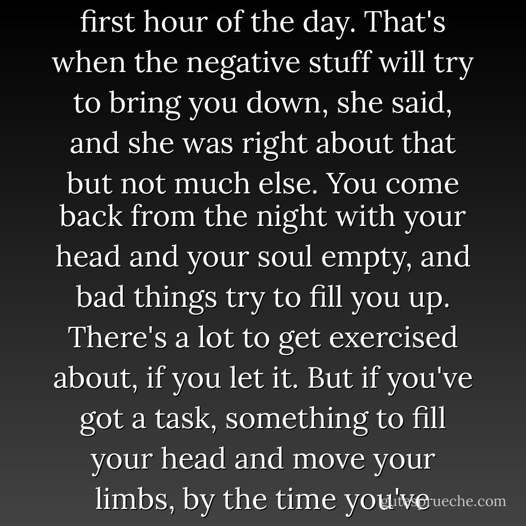 I once met a woman who'd been in therapy... and it seemed like the big thing she'd learned was to ignore everything she thought in the first hour of the day. That's when the negative stuff will try to bring you down, she said, and she was right about that but not much else. You come back from the night with your head and your soul empty, and bad things try to fill you up. There's a lot to get exercised about, if you let it. But if you've got a task, something to fill your head and move your limbs, by the time you've finished it the day has begun ands you're onto the next thing. You're over the hump, like I said. - Michael Marshall Smith