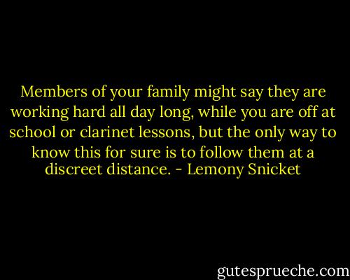Members of your family might say they are working hard all day long, while you are off at school or clarinet lessons, but the only way to know this for sure is to follow them at a discreet distance. - Lemony Snicket