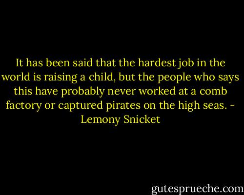 It has been said that the hardest job in the world is raising a child, but the people who says this have probably never worked at a comb factory or captured pirates on the high seas. - Lemony Snicket