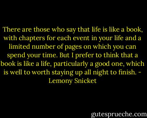 There are those who say that life is like a book, with chapters for each event in your life and a limited number of pages on which you can spend your time. But I prefer to think that a book is like a life, particularly a good one, which is well to worth staying up all night to finish. - Lemony Snicket