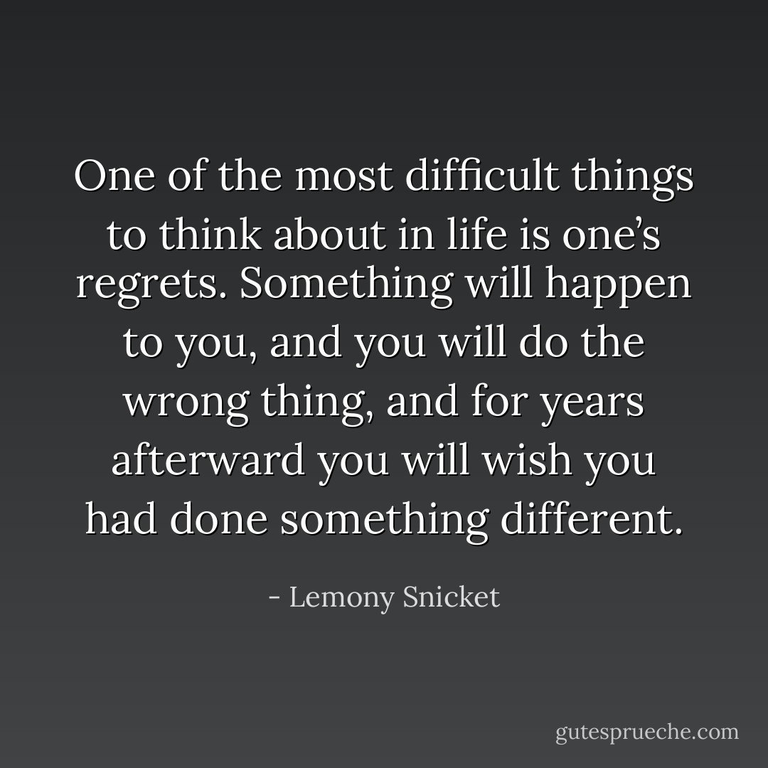 One of the most difficult things to think about in life is one’s regrets. Something will happen to you, and you will do the wrong thing, and for years afterward you will wish you had done something different. - Lemony Snicket