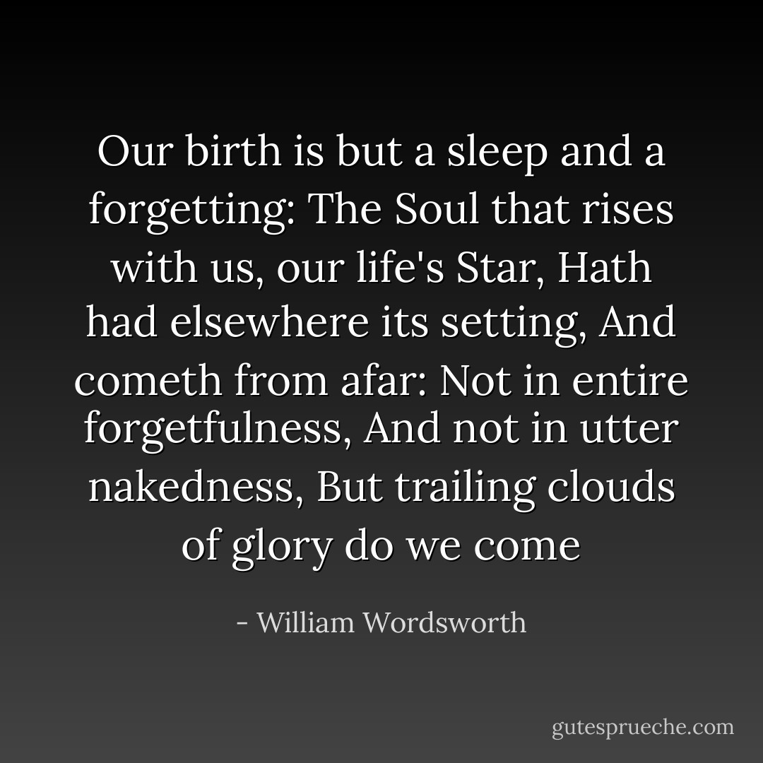 Our birth is but a sleep and a forgetting:<br />The Soul that rises with us, our life's Star,<br />Hath had elsewhere its setting,<br />And cometh from afar:<br />Not in entire forgetfulness,<br />And not in utter nakedness,<br />But trailing clouds of glory do we come - William Wordsworth
