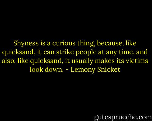 Shyness is a curious thing, because, like quicksand, it can strike people at any time, and also, like quicksand, it usually makes its victims look down. - Lemony Snicket