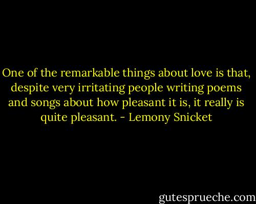 One of the remarkable things about love is that, despite very irritating people writing poems and songs about how pleasant it is, it really is quite pleasant. - Lemony Snicket