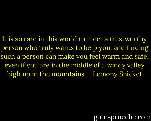 It is so rare in this world to meet a trustworthy person who truly wants to help you, and finding such a person can make you feel warm and safe, even if you are in the middle of a windy valley high up in the mountains. - Lemony Snicket