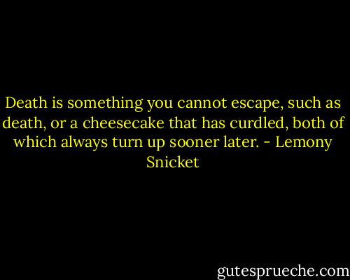 Death is something you cannot escape, such as death, or a cheesecake that has curdled, both of which always turn up sooner later. - Lemony Snicket