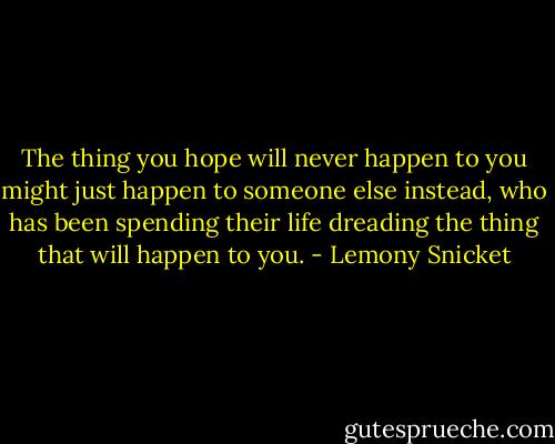 The thing you hope will never happen to you might just happen to someone else instead, who has been spending their life dreading the thing that will happen to you. - Lemony Snicket