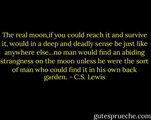 The real moon,if you could reach it and survive it, would in a deep and deadly sense be just like anywhere else...no man would find an abiding strangness on the moon unless he were the sort of man who could find it in his own back garden. - C.S. Lewis