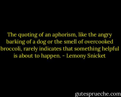 The quoting of an aphorism, like the angry barking of a dog or the smell of overcooked broccoli, rarely indicates that something helpful is about to happen. - Lemony Snicket