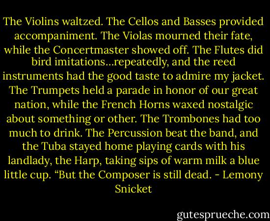 The Violins waltzed. The Cellos and Basses provided accompaniment. The Violas mourned their fate, while the Concertmaster showed off. The Flutes did bird imitations…repeatedly, and the reed instruments had the good taste to admire my jacket. The Trumpets held a parade in honor of our great nation, while the French Horns waxed nostalgic about something or other. The Trombones had too much to drink. The Percussion beat the band, and the Tuba stayed home playing cards with his landlady, the Harp, taking sips of warm milk a blue little cup.<br />“But the Composer is still dead. - Lemony Snicket