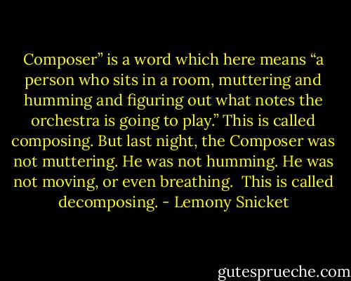 Composer” is a word which here means “a person who sits in a room, muttering and humming and figuring out what notes the orchestra is going to play.” This is called composing. But last night, the Composer was not muttering. He was not humming. He was not moving, or even breathing. <br />This is called decomposing. - Lemony Snicket