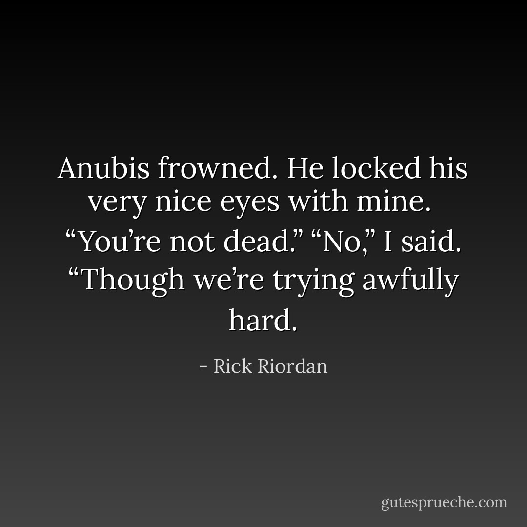 Anubis frowned. He locked his very nice eyes with mine. <br />“You’re not dead.”<br />“No,” I said. “Though we’re trying awfully hard. - Rick Riordan