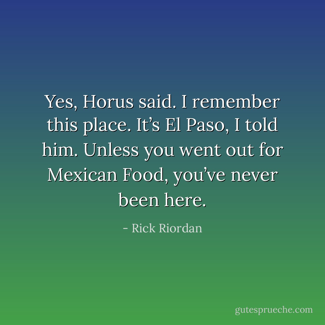 Yes, Horus said. I remember this place.<br />It’s El Paso, I told him. Unless you went out for Mexican Food, you’ve never been here. - Rick Riordan