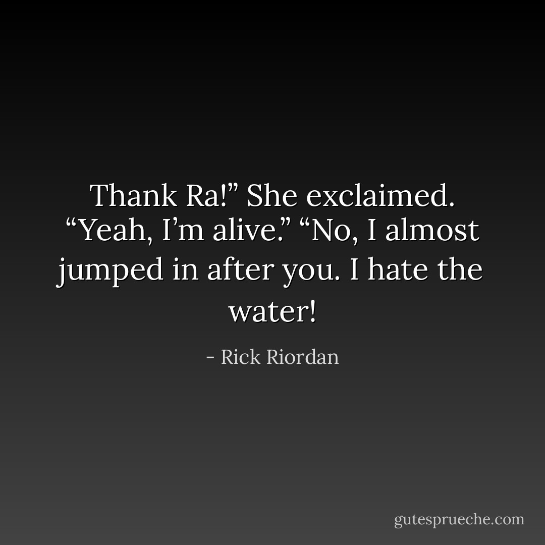 Thank Ra!” She exclaimed.<br />“Yeah, I’m alive.”<br />“No, I almost jumped in after you. I hate the water! - Rick Riordan
