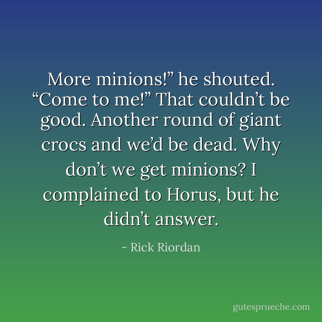 More minions!” he shouted. “Come to me!”<br />That couldn’t be good. Another round of giant crocs and we’d be dead.<br />Why don’t we get minions? I complained to Horus, but he didn’t answer. - Rick Riordan