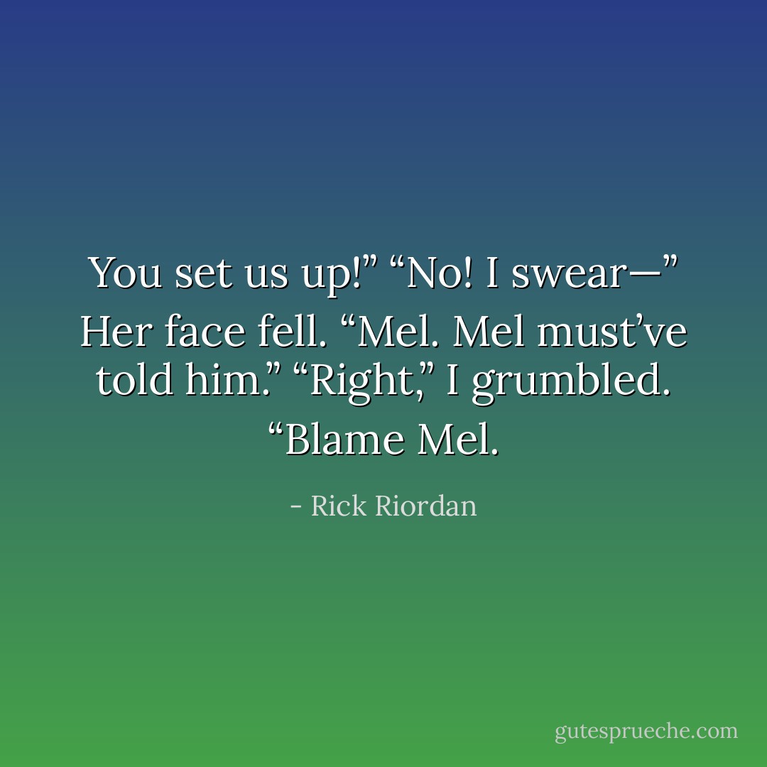 You set us up!”<br />“No! I swear—” Her face fell. “Mel. Mel must’ve told him.”<br />“Right,” I grumbled. “Blame Mel. - Rick Riordan