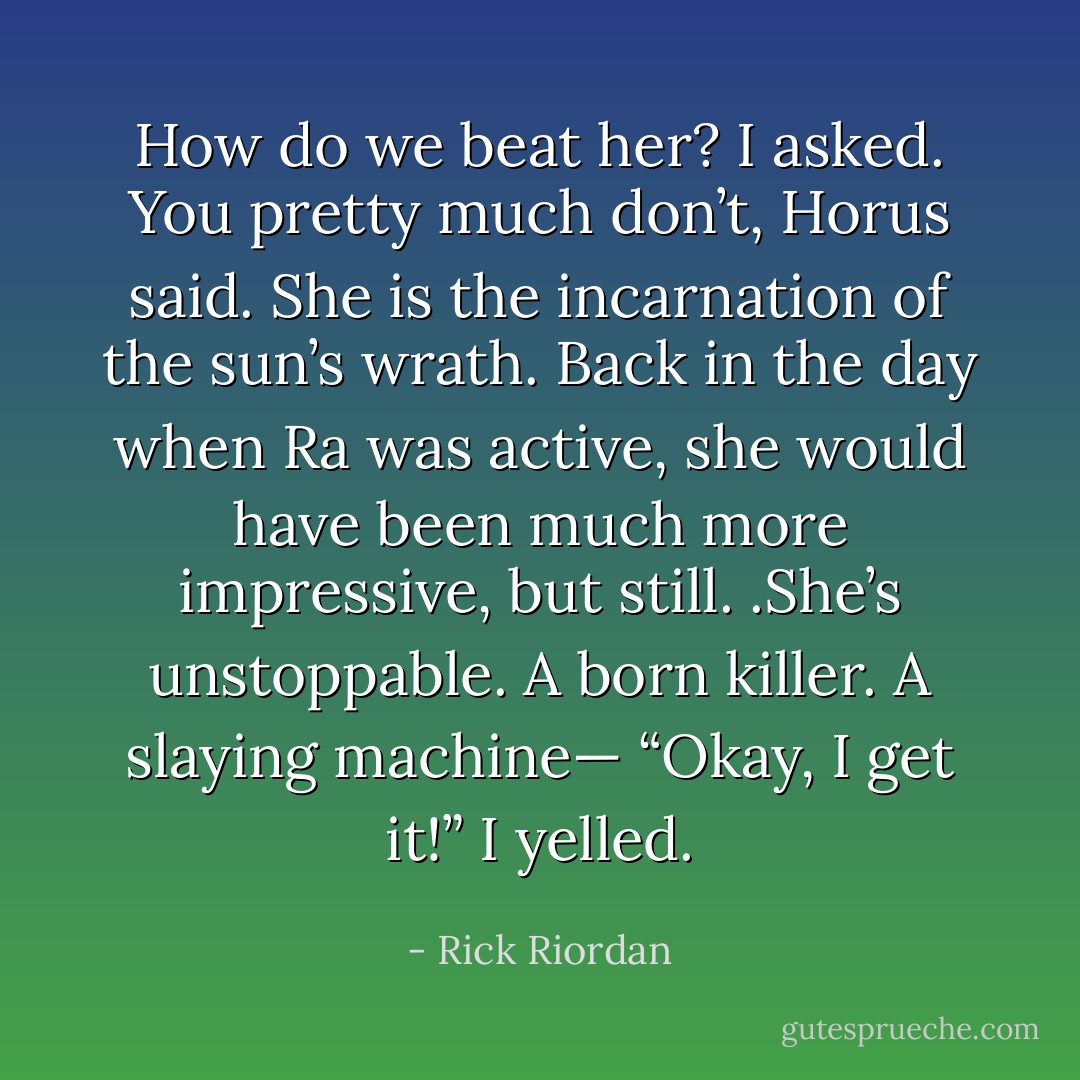 How do we beat her? I asked.<br />You pretty much don’t, Horus said. She is the incarnation of the sun’s wrath. Back in the day when Ra was active, she would have been much more impressive, but still. .She’s unstoppable. A born killer. A slaying machine—<br />“Okay, I get it!” I yelled. - Rick Riordan