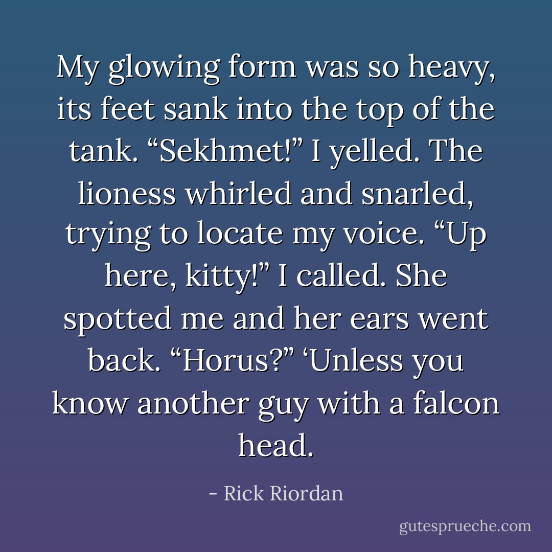 My glowing form was so heavy, its feet sank into the top of the tank.<br />“Sekhmet!” I yelled.<br />The lioness whirled and snarled, trying to locate my voice.<br />“Up here, kitty!” I called.<br />She spotted me and her ears went back. “Horus?”<br />‘Unless you know another guy with a falcon head. - Rick Riordan