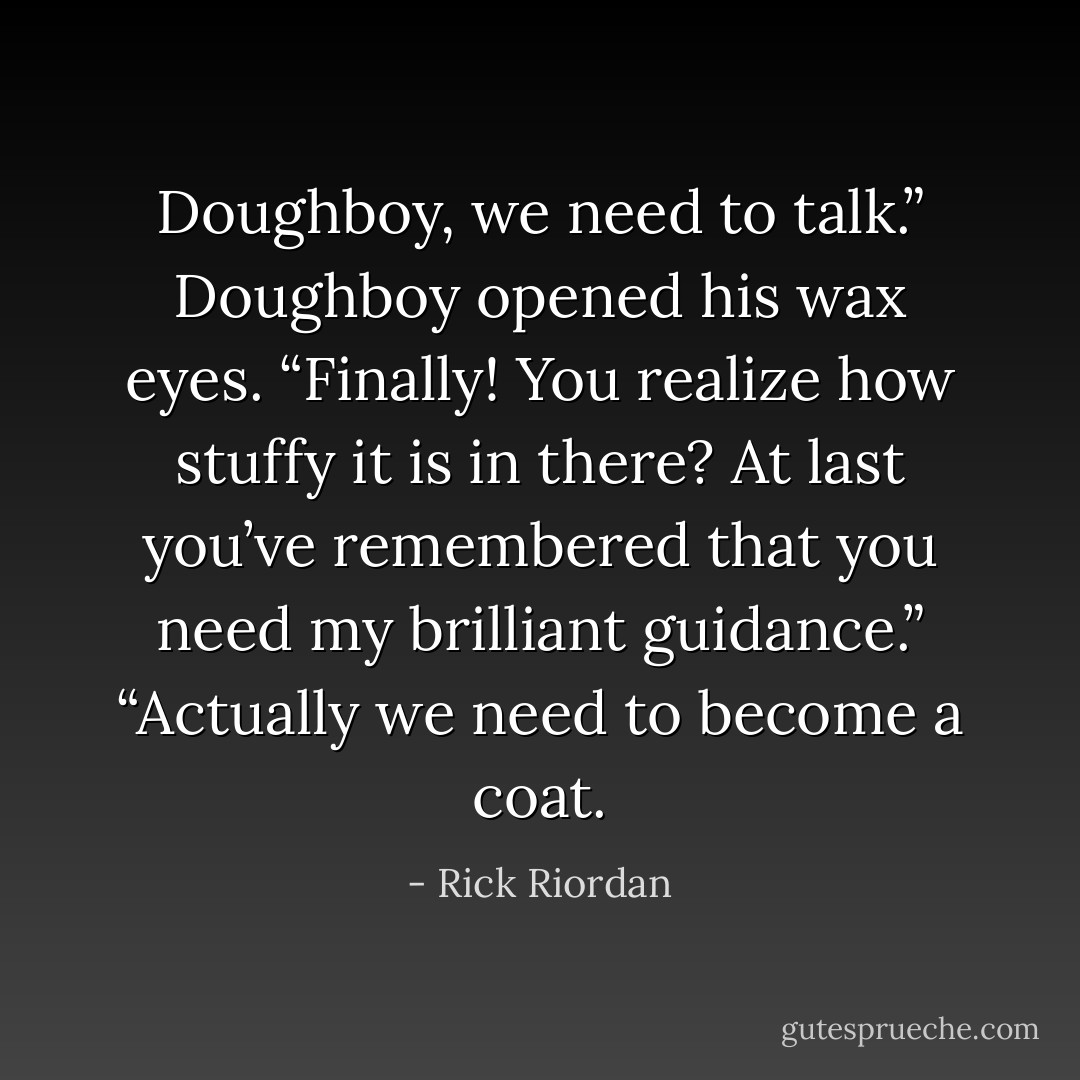 Doughboy, we need to talk.”<br />Doughboy opened his wax eyes. “Finally! You realize how stuffy it is in there? At last you’ve remembered that you need my brilliant guidance.”<br />“Actually we need to become a coat. - Rick Riordan