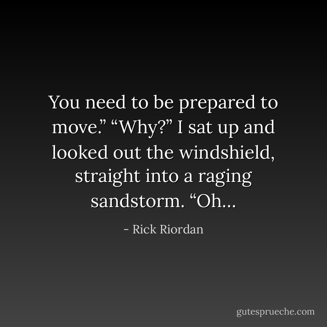 You need to be prepared to move.”<br />“Why?” I sat up and looked out the windshield, straight into a raging sandstorm. “Oh… - Rick Riordan