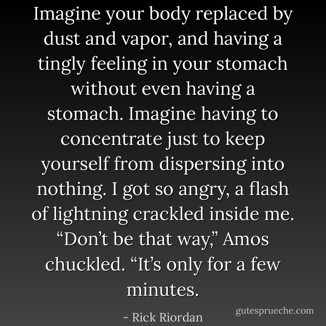 Imagine your body replaced by dust and vapor, and having a tingly feeling in your stomach without even having a stomach. Imagine having to concentrate just to keep yourself from dispersing into nothing.<br />I got so angry, a flash of lightning crackled inside me.<br />“Don’t be that way,” Amos chuckled. “It’s only for a few minutes. - Rick Riordan